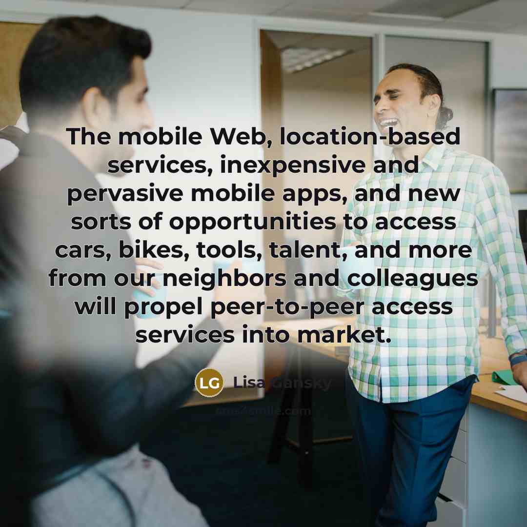 “The mobile Web, location-based services, inexpensive and pervasive mobile apps, and new sorts of opportunities to access cars, bikes, tools, talent, and more from our neighbors and colleagues will propel peer-to-peer access services into market.” quote by Lisa Gansky