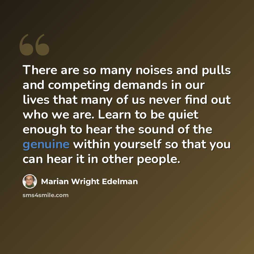“There are so many noises and pulls and competing demands in our lives that many of us never find out who we are. Learn to be quiet enough to hear the sound of the genuine within yourself so that you can hear it in other people.” quote by Marian Wright Edelman
