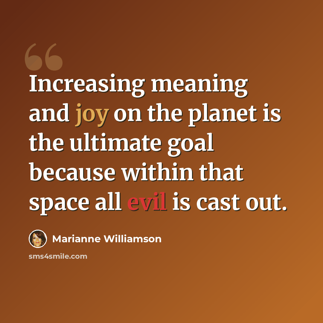 “Increasing meaning and joy on the planet is the ultimate goal because within that space all evil is cast out.” quote by Marianne Williamson