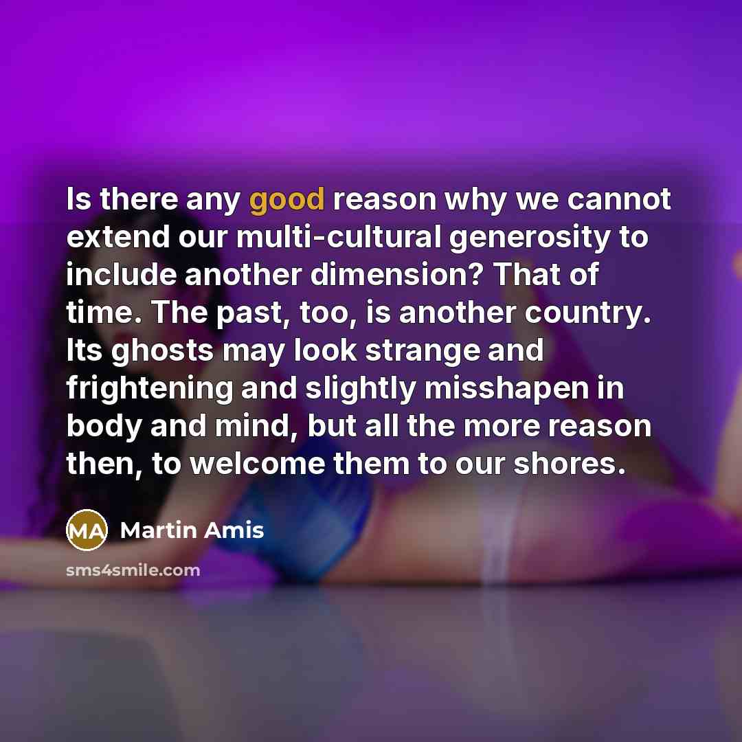 “Is there any good reason why we cannot extend our multi-cultural generosity to include another dimension? That of time. The past, too, is another country. Its ghosts may look strange and frightening and slightly misshapen in body and mind, but all the more reason then, to welcome them to our shores.” quote by Martin Amis