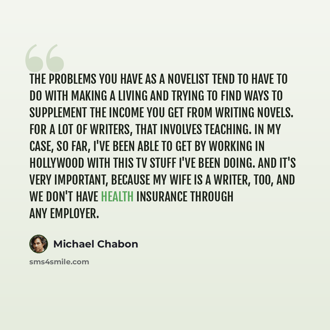 “The problems you have as a novelist tend to have to do with making a living and trying to find ways to supplement the income you get from writing novels. For a lot of writers, that involves teaching. In my case, so far, I've been able to get by working in Hollywood with this TV stuff I've been…” quote by Michael Chabon