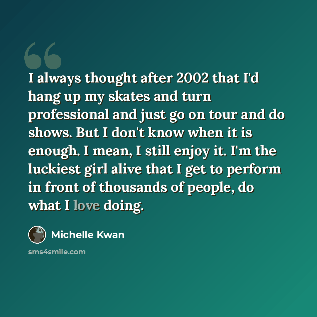 “I always thought after 2002 that I'd hang up my skates and turn professional and just go on tour and do shows. But I don't know when it is enough. I mean, I still enjoy it. I'm the luckiest girl alive that I get to perform in front of thousands of people, do what I love doing.” quote by Michelle Kwan