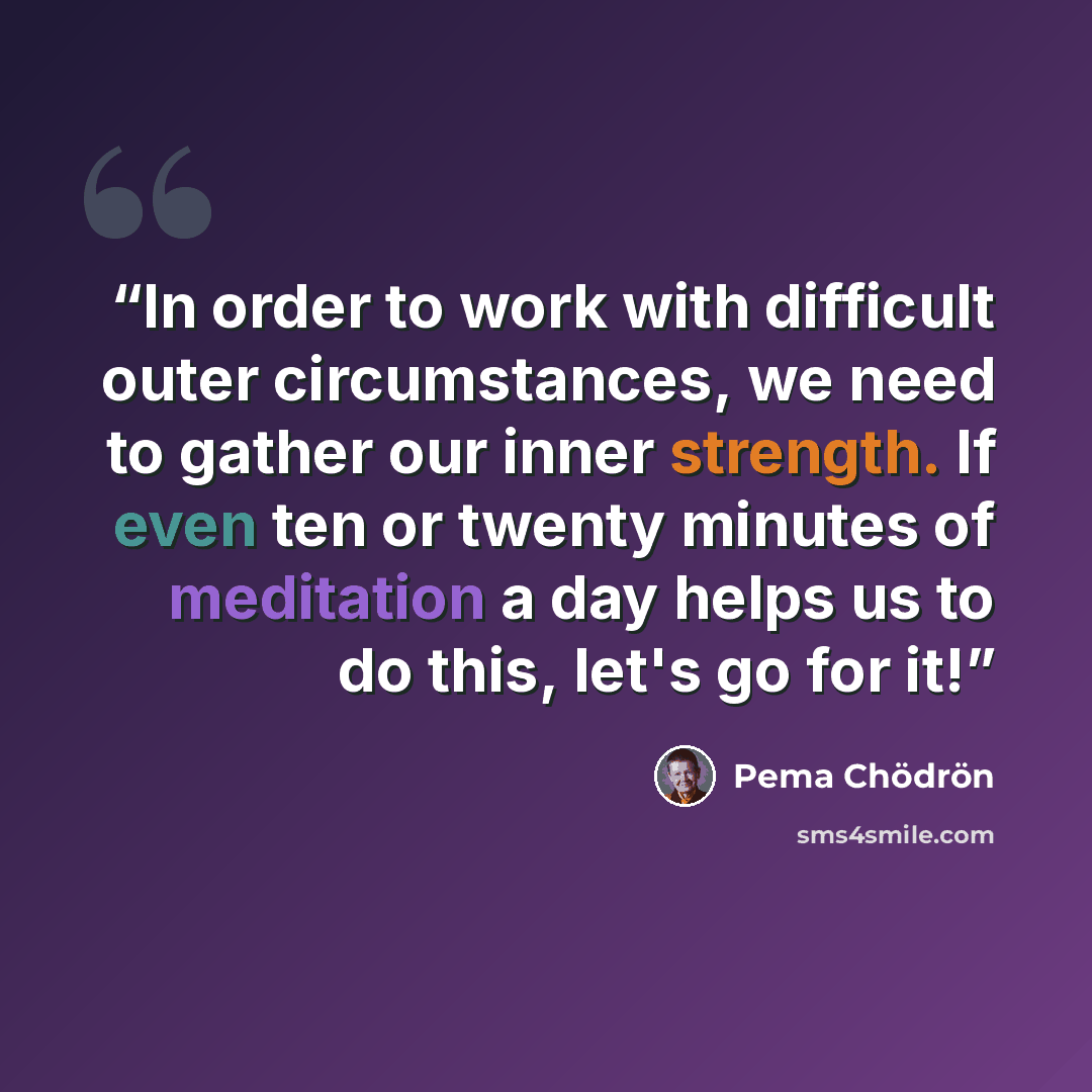 “In order to work with difficult outer circumstances, we need to gather our inner strength. If even ten or twenty minutes of meditation a day helps us to do this, let's go for it!” quote by Pema Chödrön
