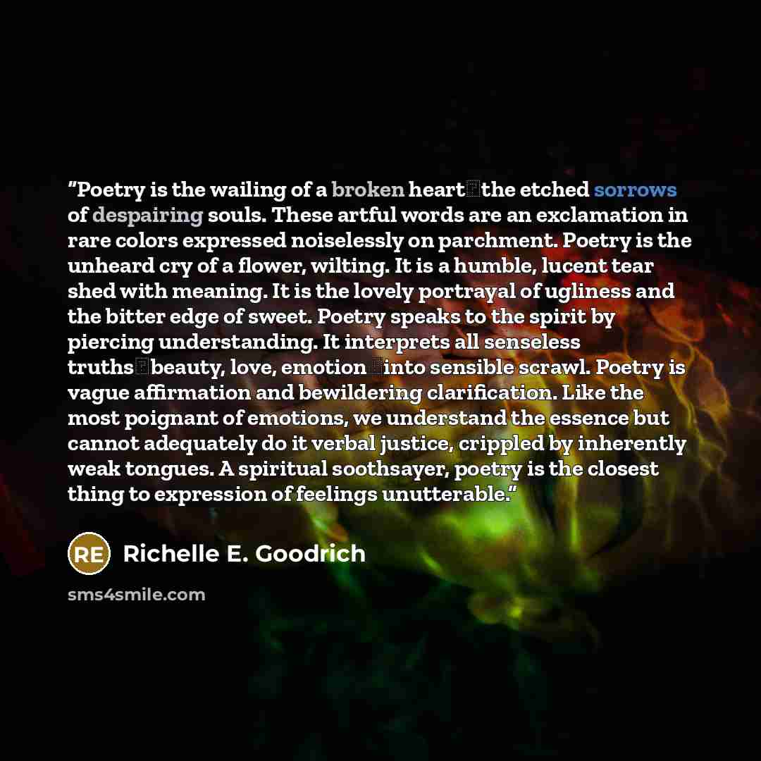 “Poetry is the wailing of a broken heart―the etched sorrows of despairing souls. These artful words are an exclamation in rare colors expressed noiselessly on parchment. Poetry is the unheard cry of a flower, wilting. It is a humble, lucent tear shed with meaning. It is the lovely portrayal of…” quote by Richelle E. Goodrich
