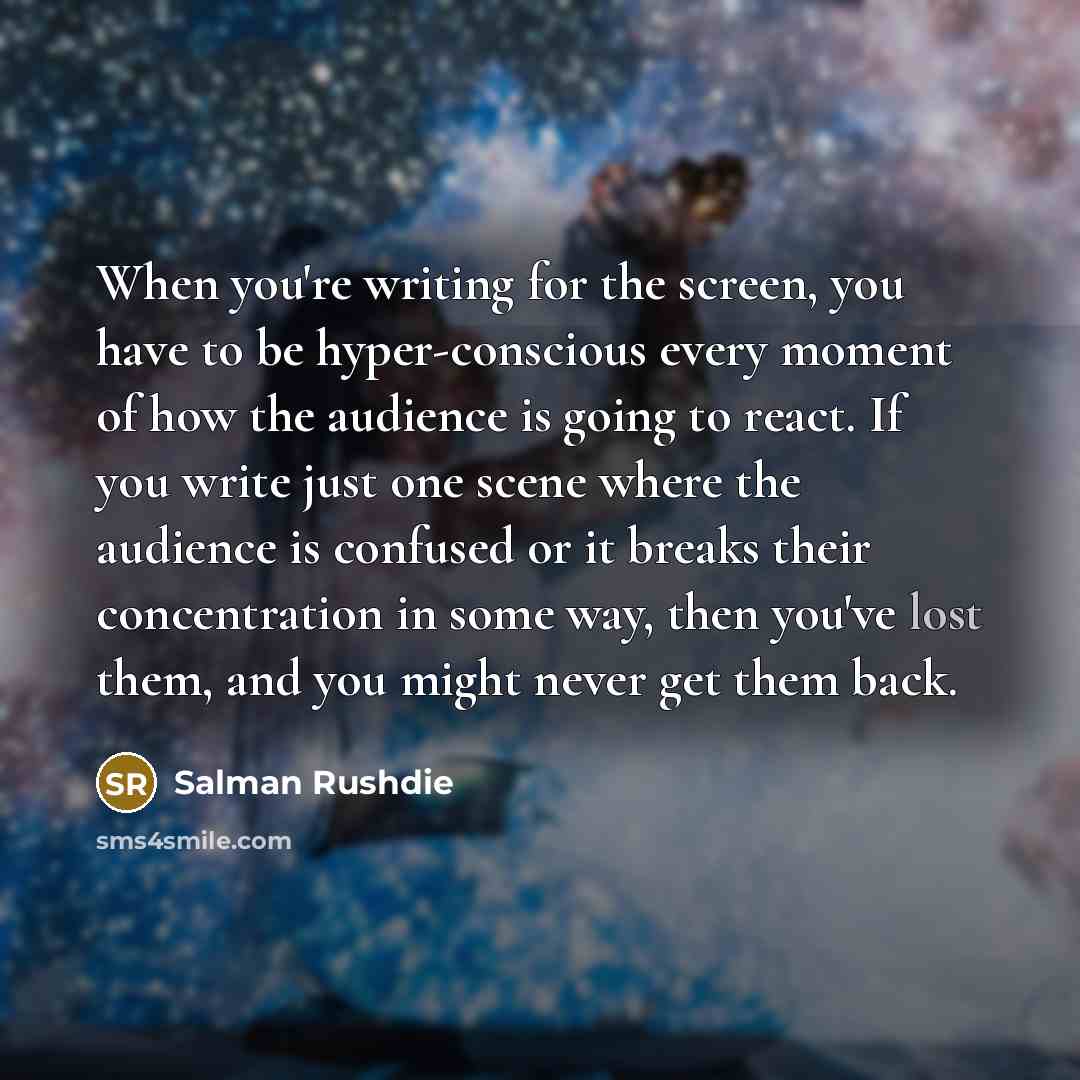 “When you're writing for the screen, you have to be hyper-conscious every moment of how the audience is going to react. If you write just one scene where the audience is confused or it breaks their concentration in some way, then you've lost them, and you might never get them back.” quote by Salman Rushdie