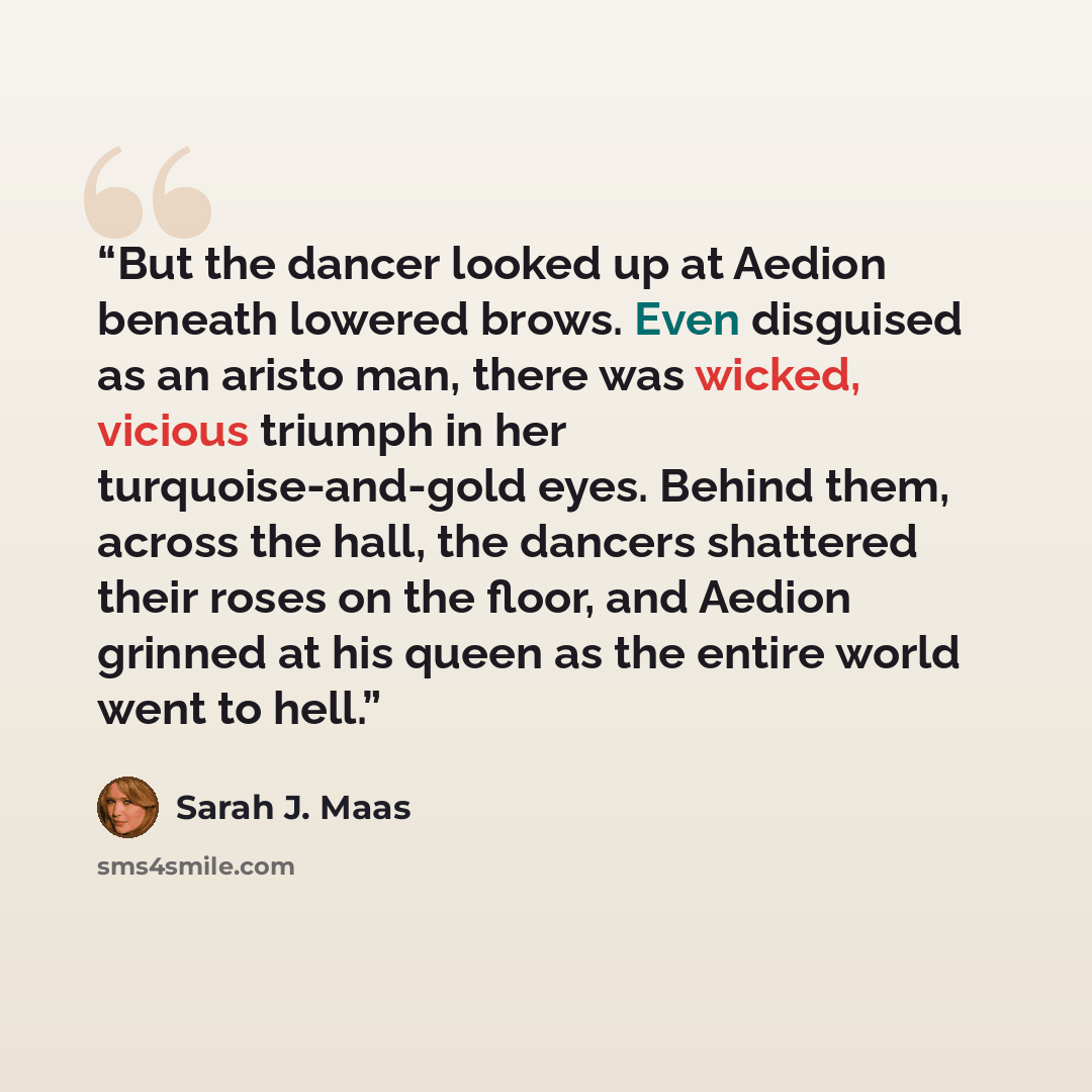 “But the dancer looked up at Aedion beneath lowered brows. Even disguised as an aristo man, there was wicked, vicious triumph in her turquoise-and-gold eyes. Behind them, across the hall, the dancers shattered their roses on the floor, and Aedion grinned at his queen as the entire world went to hell.” quote by Sarah J. Maas