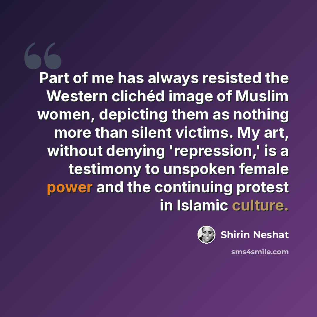 “Part of me has always resisted the Western clichéd image of Muslim women, depicting them as nothing more than silent victims. My art, without denying 'repression,' is a testimony to unspoken female power and the continuing protest in Islamic culture.” quote by Shirin Neshat