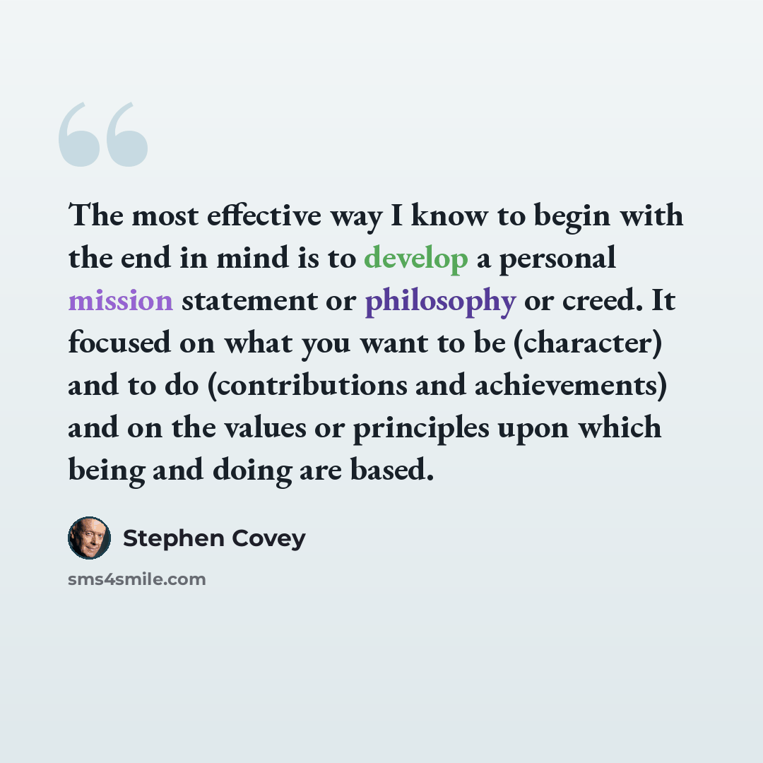 “The most effective way I know to begin with the end in mind is to develop a personal mission statement or philosophy or creed. It focused on what you want to be (character) and to do (contributions and achievements) and on the values or principles upon which being and doing are based.” quote by Stephen Covey