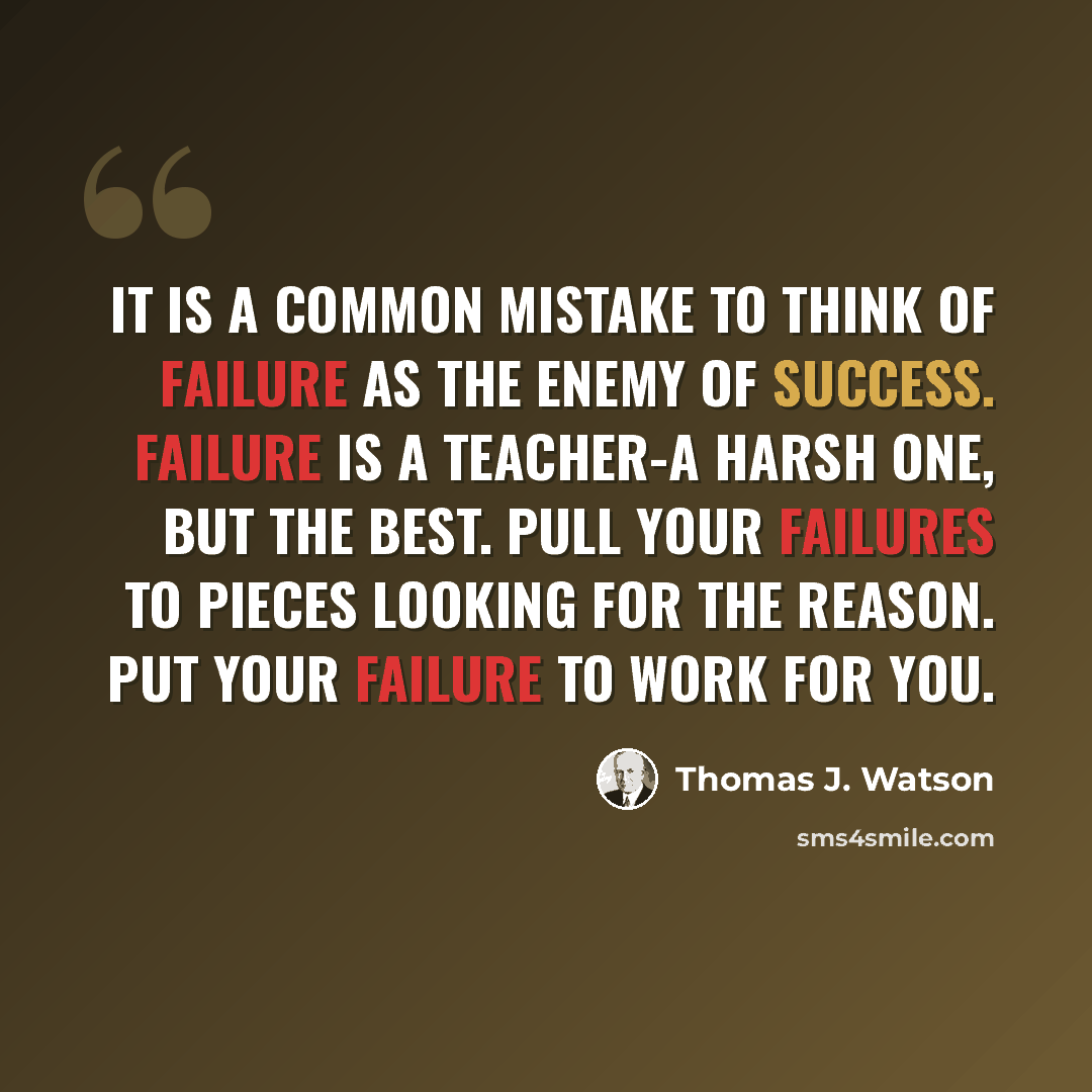 “It is a common mistake to think of failure as the enemy of success. Failure is a teacher-a harsh one, but the best. Pull your failures to pieces looking for the reason. Put your failure to work for you.” quote by Thomas J. Watson