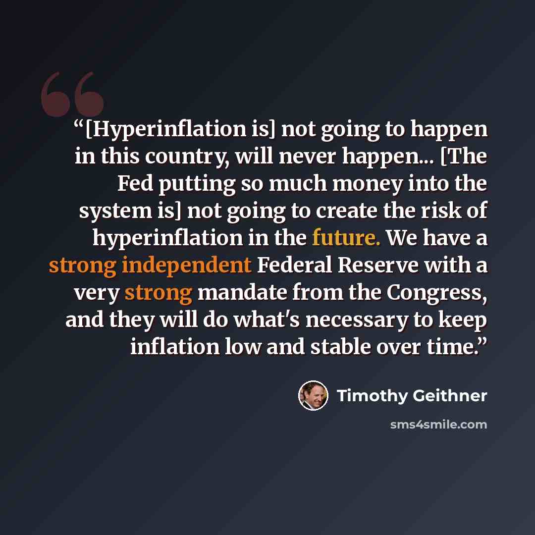 “[Hyperinflation is] not going to happen in this country, will never happen... [The Fed putting so much money into the system is] not going to create the risk of hyperinflation in the future. We have a strong independent Federal Reserve with a very strong mandate from the Congress, and they will do…” quote by Timothy Geithner