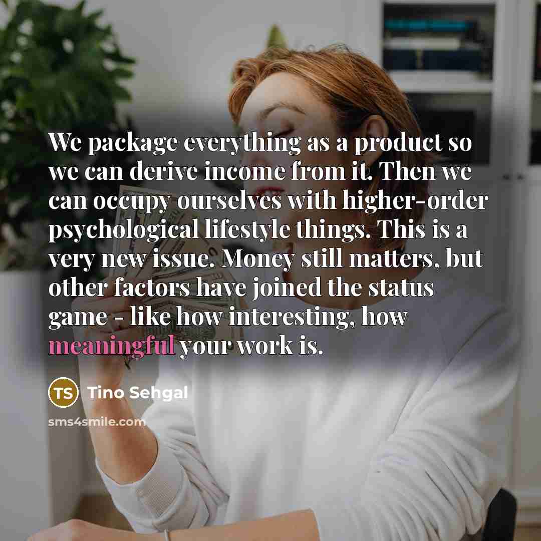 “We package everything as a product so we can derive income from it. Then we can occupy ourselves with higher-order psychological lifestyle things. This is a very new issue. Money still matters, but other factors have joined the status game - like how interesting, how meaningful your work is.” quote by Tino Sehgal