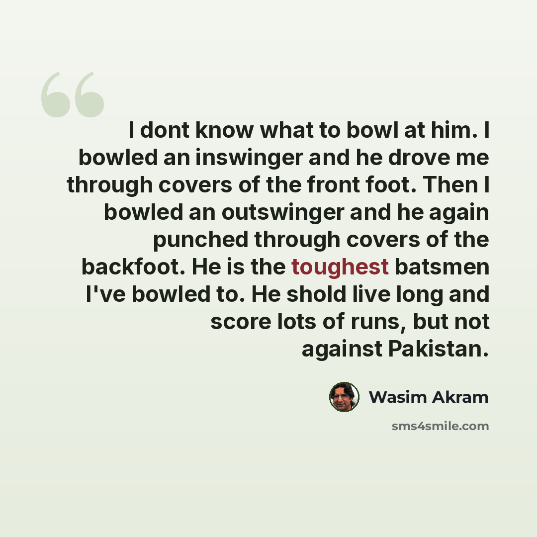 “I dont know what to bowl at him. I bowled an inswinger and he drove me through covers of the front foot. Then I bowled an outswinger and he again punched through covers of the backfoot. He is the toughest batsmen I've bowled to. He shold live long and score lots of runs, but not against Pakistan.” quote by Wasim Akram