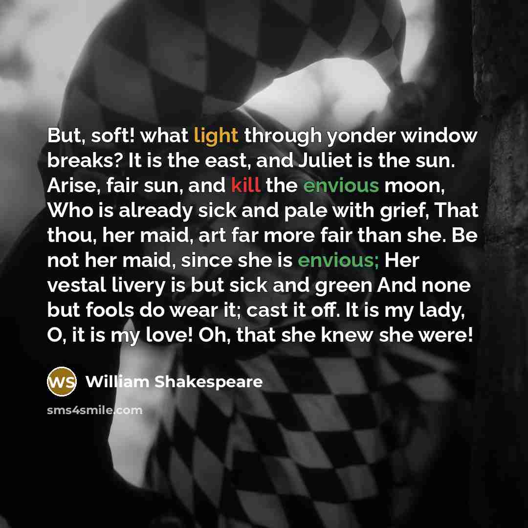 “But, soft! what light through yonder window breaks? It is the east, and Juliet is the sun. Arise, fair sun, and kill the envious moon, Who is already sick and pale with grief, That thou, her maid, art far more fair than she. Be not her maid, since she is envious; Her vestal livery is but sick and…” quote by William Shakespeare