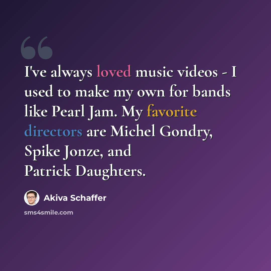 “I've always loved music videos - I used to make my own for bands like Pearl Jam. My favorite directors are Michel Gondry, Spike Jonze, and Patrick Daughters.” quote by Akiva Schaffer