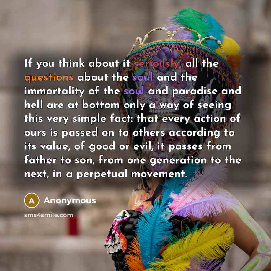 “If you think about it seriously, all the questions about the soul and the immortality of the soul and paradise and hell are at bottom only a way of seeing this very simple fact: that every action of ours is passed on to others according to its value, of good or evil, it passes from father to son…” quote by Anonymous