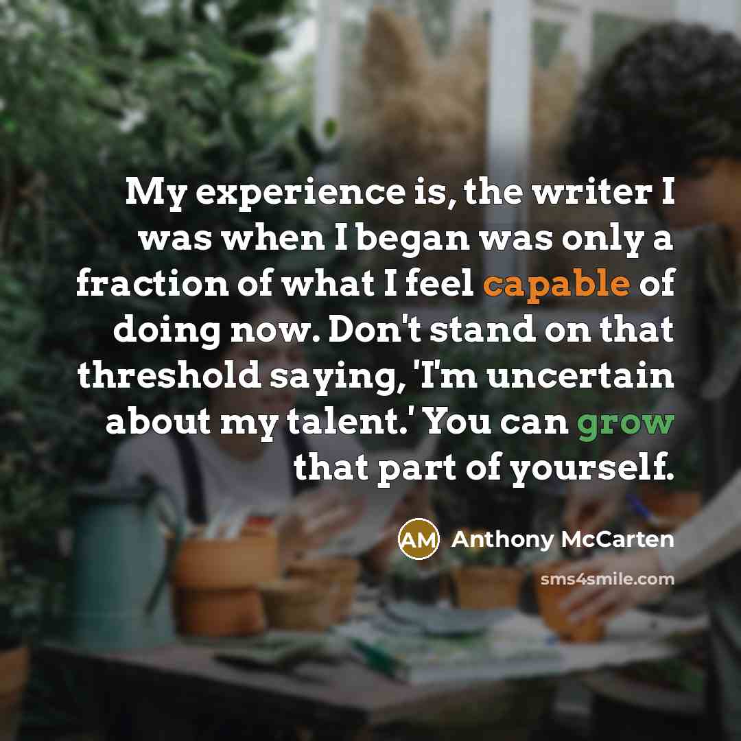 “My experience is, the writer I was when I began was only a fraction of what I feel capable of doing now. Don't stand on that threshold saying, 'I'm uncertain about my talent.' You can grow that part of yourself.” quote by Anthony McCarten