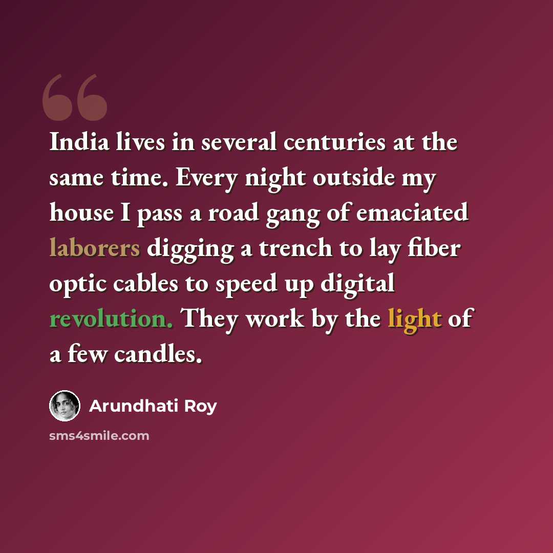“India lives in several centuries at the same time. Every night outside my house I pass a road gang of emaciated laborers digging a trench to lay fiber optic cables to speed up digital revolution. They work by the light of a few candles.” quote by Arundhati Roy