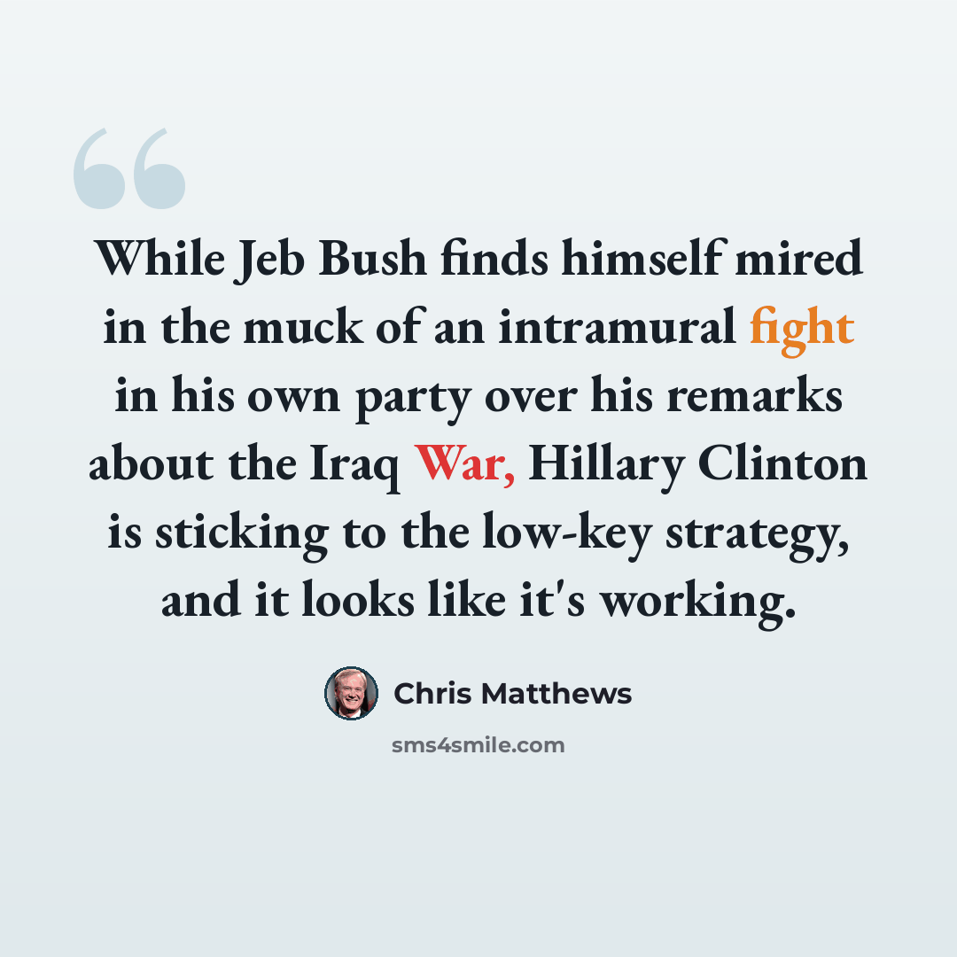 “While Jeb Bush finds himself mired in the muck of an intramural fight in his own party over his remarks about the Iraq War, Hillary Clinton is sticking to the low-key strategy, and it looks like it's working.” quote by Chris Matthews