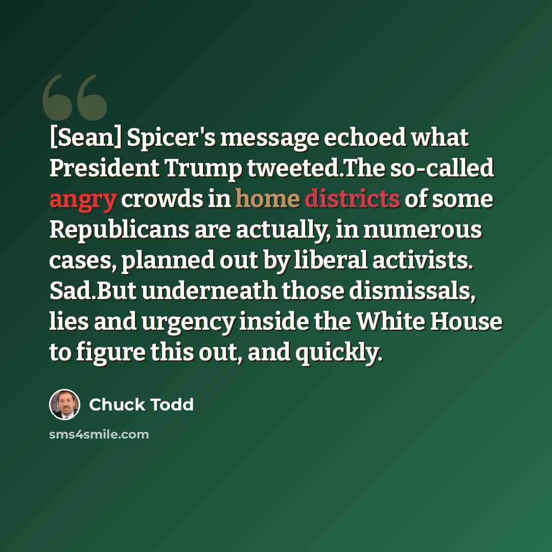 “[Sean] Spicer's message echoed what President Trump tweeted.The so-called angry crowds in home districts of some Republicans are actually, in numerous cases, planned out by liberal activists. Sad.But underneath those dismissals, lies and urgency inside the White House to figure this out, and…” quote by Chuck Todd