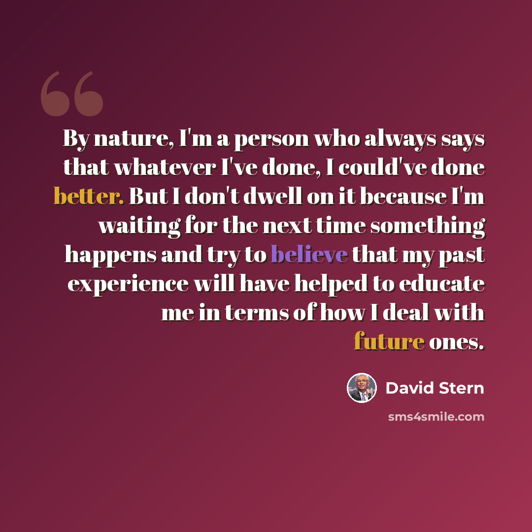 “By nature, I'm a person who always says that whatever I've done, I could've done better. But I don't dwell on it because I'm waiting for the next time something happens and try to believe that my past experience will have helped to educate me in terms of how I deal with future ones.” quote by David Stern