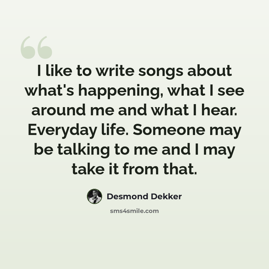 “I like to write songs about what's happening, what I see around me and what I hear. Everyday life. Someone may be talking to me and I may take it from that.” quote by Desmond Dekker