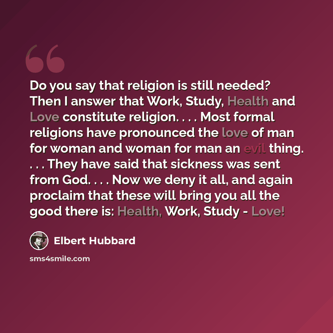 “Do you say that religion is still needed? Then I answer that Work, Study, Health and Love constitute religion. . . . Most formal religions have pronounced the love of man for woman and woman for man an evil thing. . . . They have said that sickness was sent from God. . . . Now we deny it all, and…” quote by Elbert Hubbard
