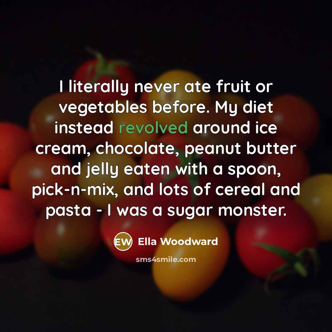 “I literally never ate fruit or vegetables before. My diet instead revolved around ice cream, chocolate, peanut butter and jelly eaten with a spoon, pick-n-mix, and lots of cereal and pasta - I was a sugar monster.” quote by Ella Woodward