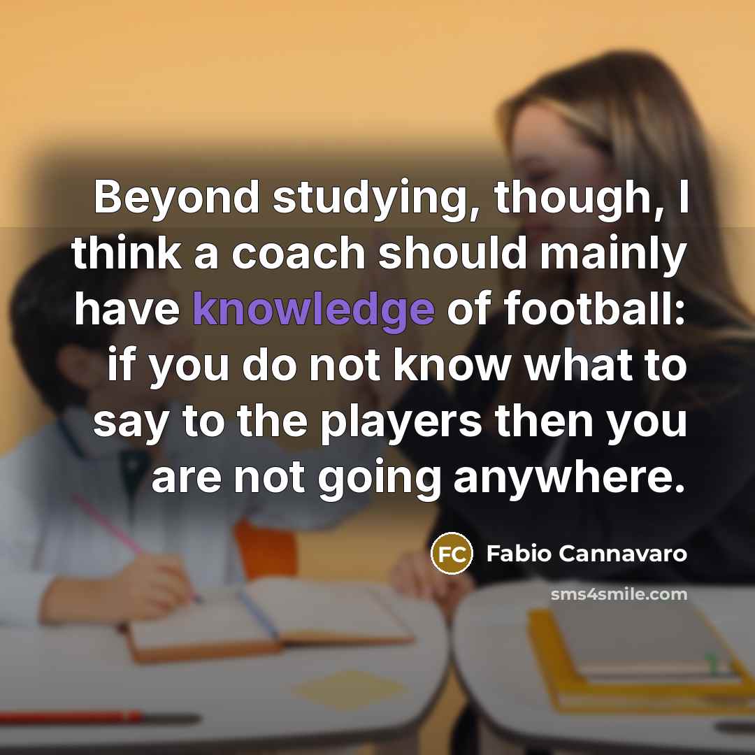 “Beyond studying, though, I think a coach should mainly have knowledge of football: if you do not know what to say to the players then you are not going anywhere.” quote by Fabio Cannavaro