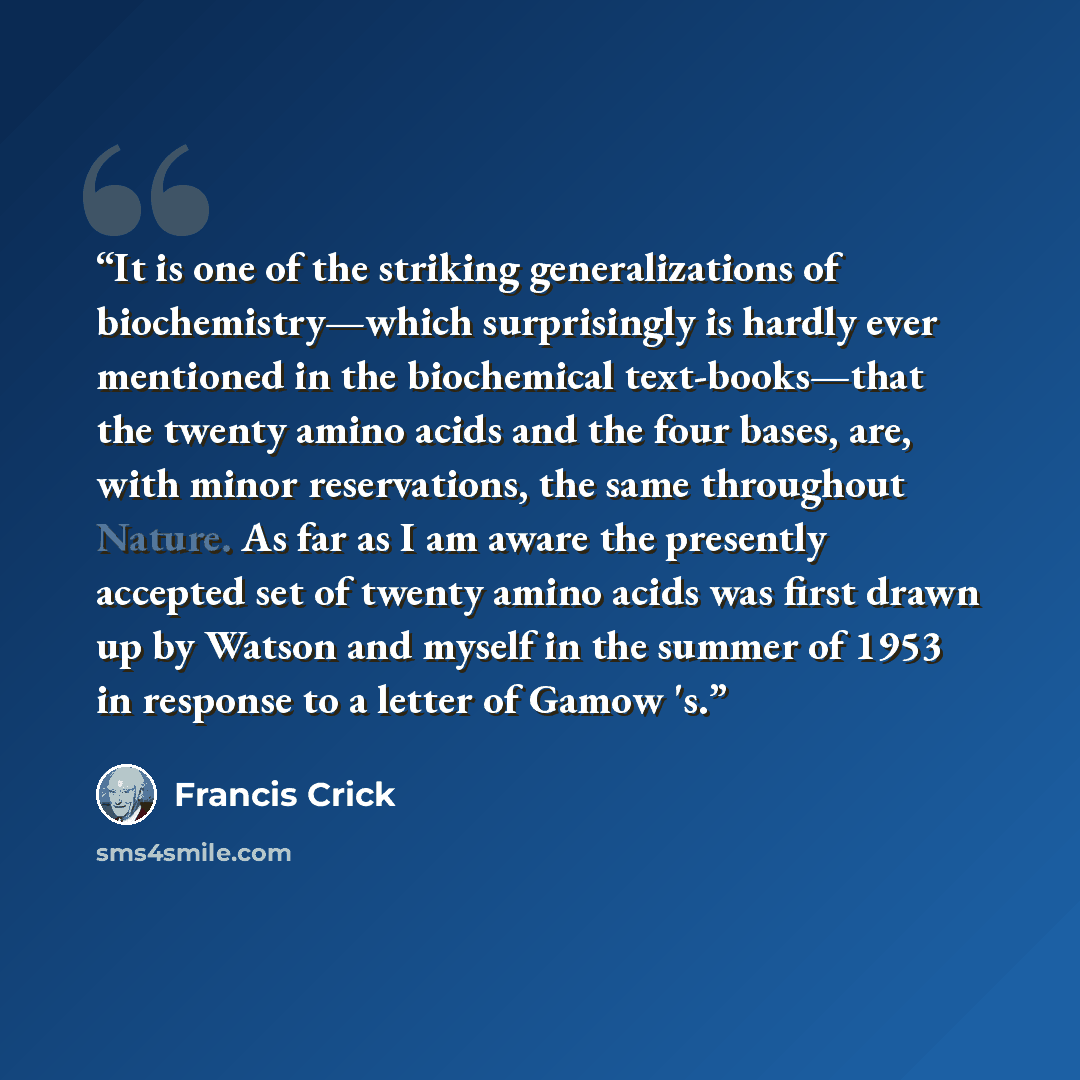 “It is one of the striking generalizations of biochemistry—which surprisingly is hardly ever mentioned in the biochemical text-books—that the twenty amino acids and the four bases, are, with minor reservations, the same throughout Nature. As far as I am aware the presently accepted set of twenty…” quote by Francis Crick