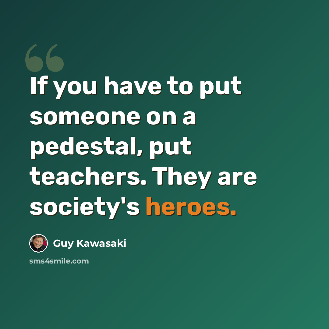 “If you have to put someone on a pedestal, put teachers. They are society's heroes.” quote by Guy Kawasaki