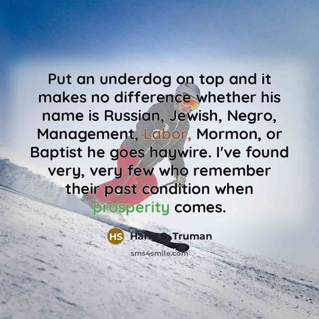 “Put an underdog on top and it makes no difference whether his name is Russian, Jewish, Negro, Management, Labor, Mormon, or Baptist he goes haywire. I've found very, very few who remember their past condition when prosperity comes.” quote by Harry S. Truman