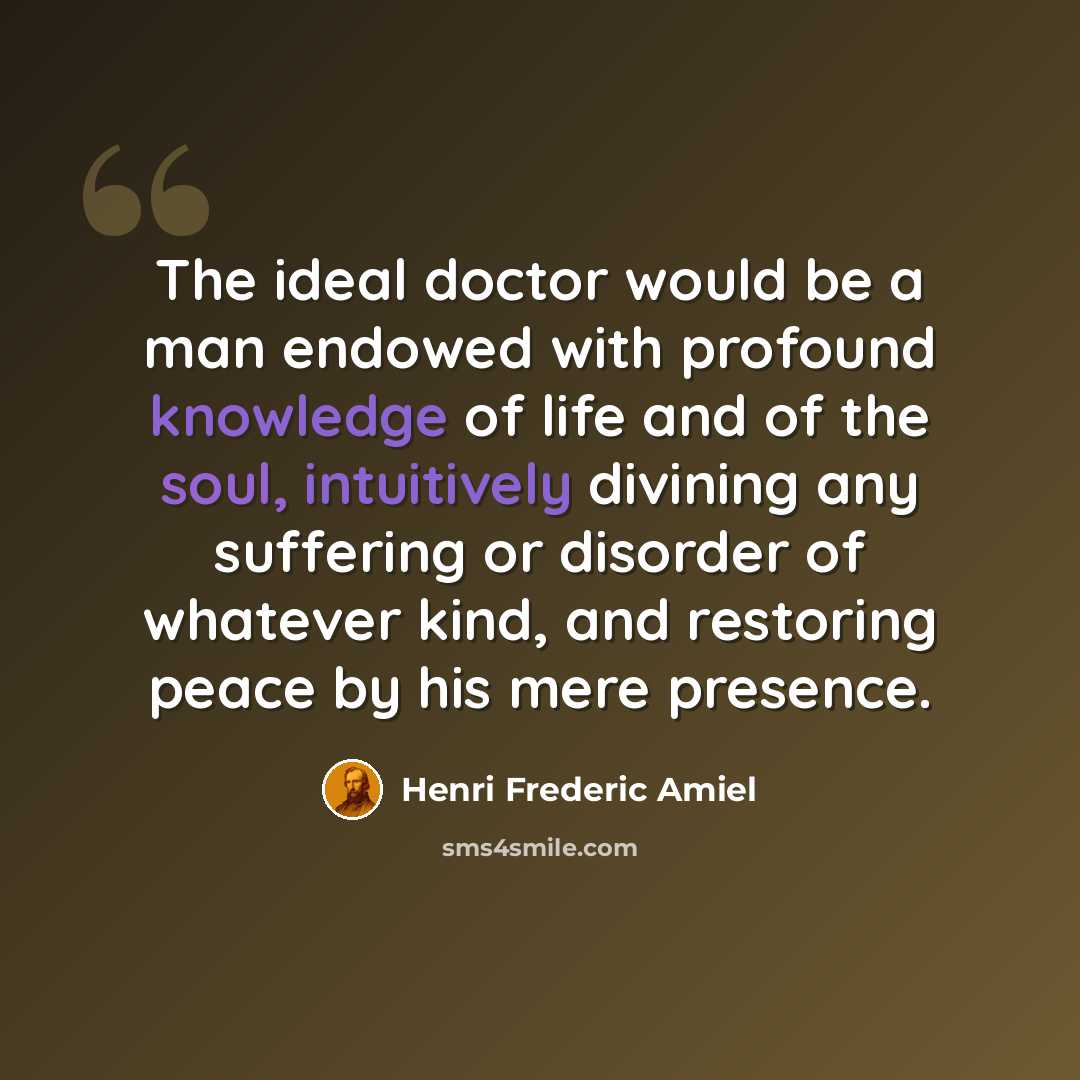 “The ideal doctor would be a man endowed with profound knowledge of life and of the soul, intuitively divining any suffering or disorder of whatever kind, and restoring peace by his mere presence.” quote by Henri Frederic Amiel