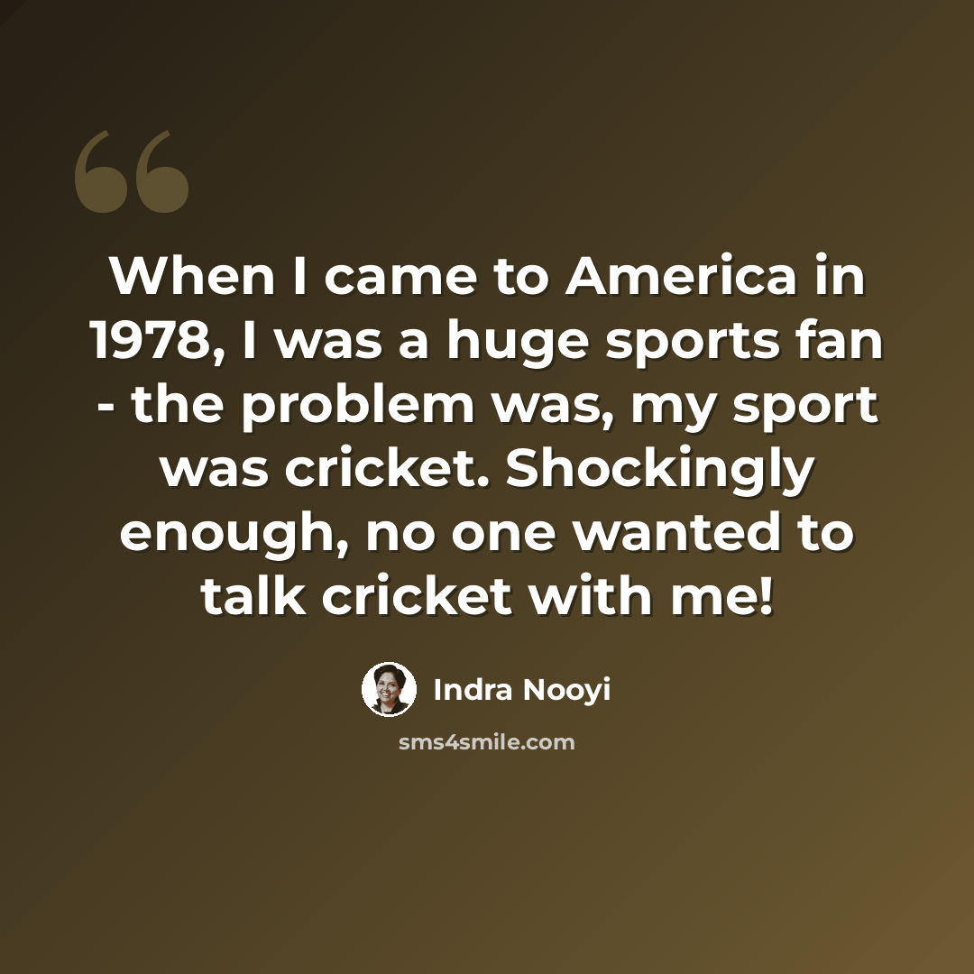 “When I came to America in 1978, I was a huge sports fan - the problem was, my sport was cricket. Shockingly enough, no one wanted to talk cricket with me!” quote by Indra Nooyi