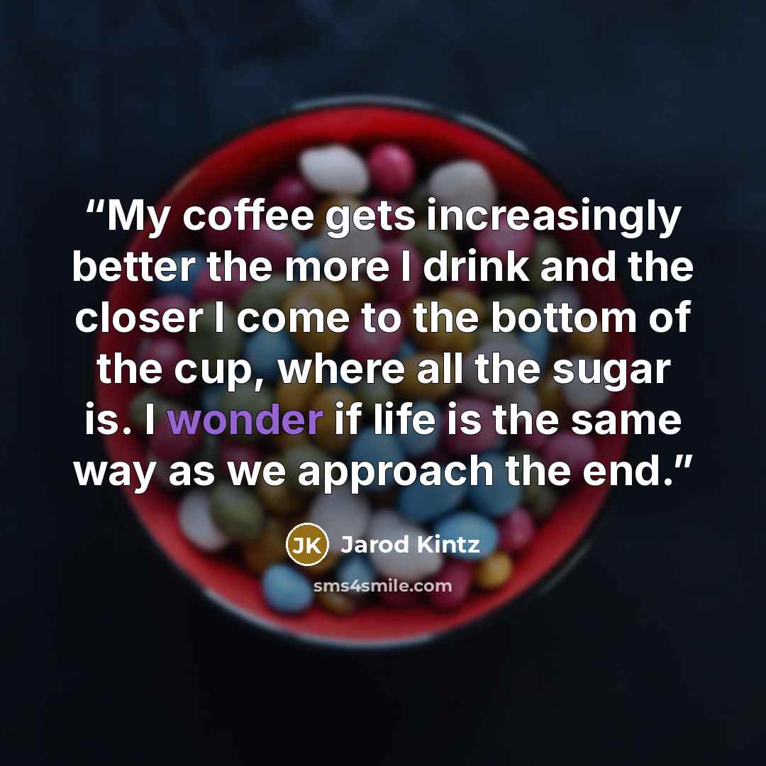 “My coffee gets increasingly better the more I drink and the closer I come to the bottom of the cup, where all the sugar is. I wonder if life is the same way as we approach the end.” quote by Jarod Kintz