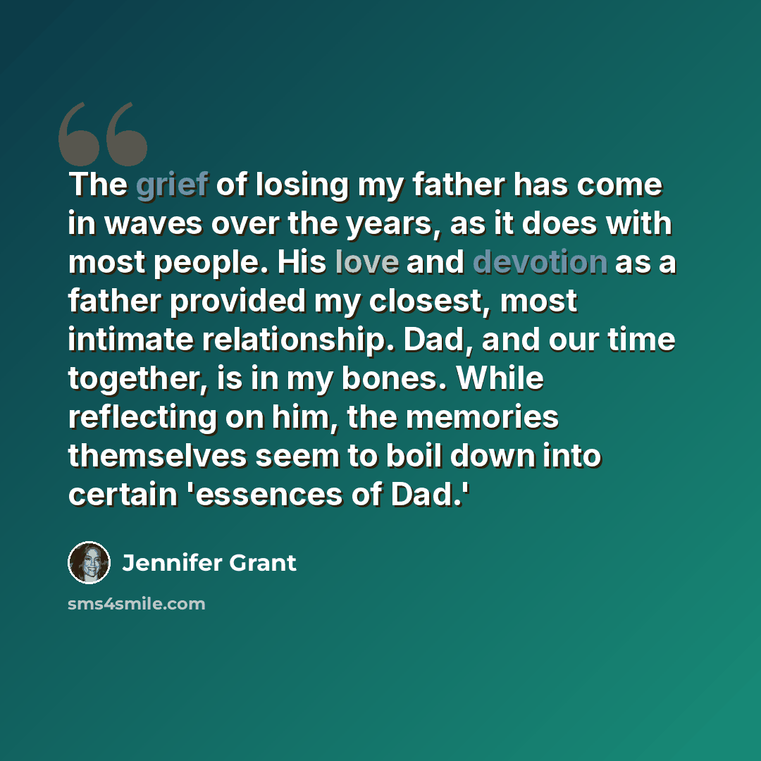“The grief of losing my father has come in waves over the years, as it does with most people. His love and devotion as a father provided my closest, most intimate relationship. Dad, and our time together, is in my bones. While reflecting on him, the memories themselves seem to boil down into…” quote by Jennifer Grant