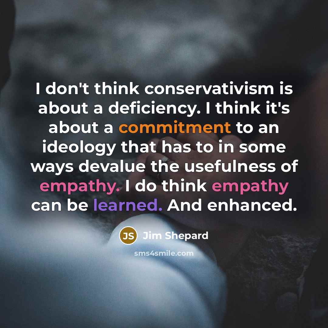 “I don't think conservativism is about a deficiency. I think it's about a commitment to an ideology that has to in some ways devalue the usefulness of empathy. I do think empathy can be learned. And enhanced.” quote by Jim Shepard