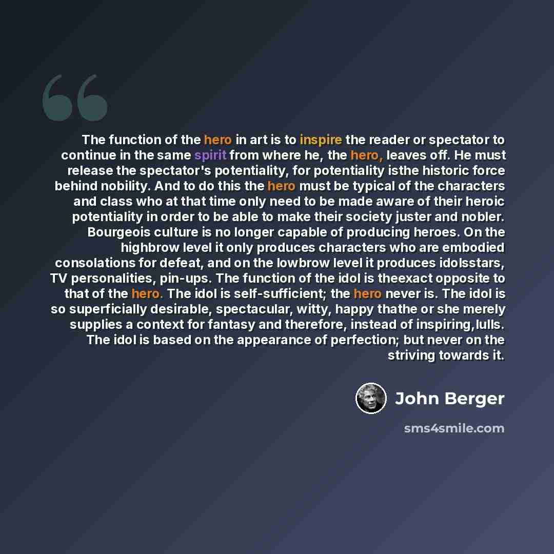 “The function of the hero in art is to inspire the reader or spectator to continue in the same spirit from where he, the hero, leaves off. He must release the spectator's potentiality, for potentiality isthe historic force behind nobility. And to do this the hero must be typical of the characters…” quote by John Berger