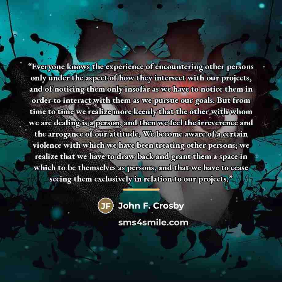 “Everyone knows the experience of encountering other persons only under the aspect of how they intersect with our projects, and of noticing them only insofar as we have to notice them in order to interact with them as we pursue our goals. But from time to time we realize more keenly that the other…” quote by John F. Crosby