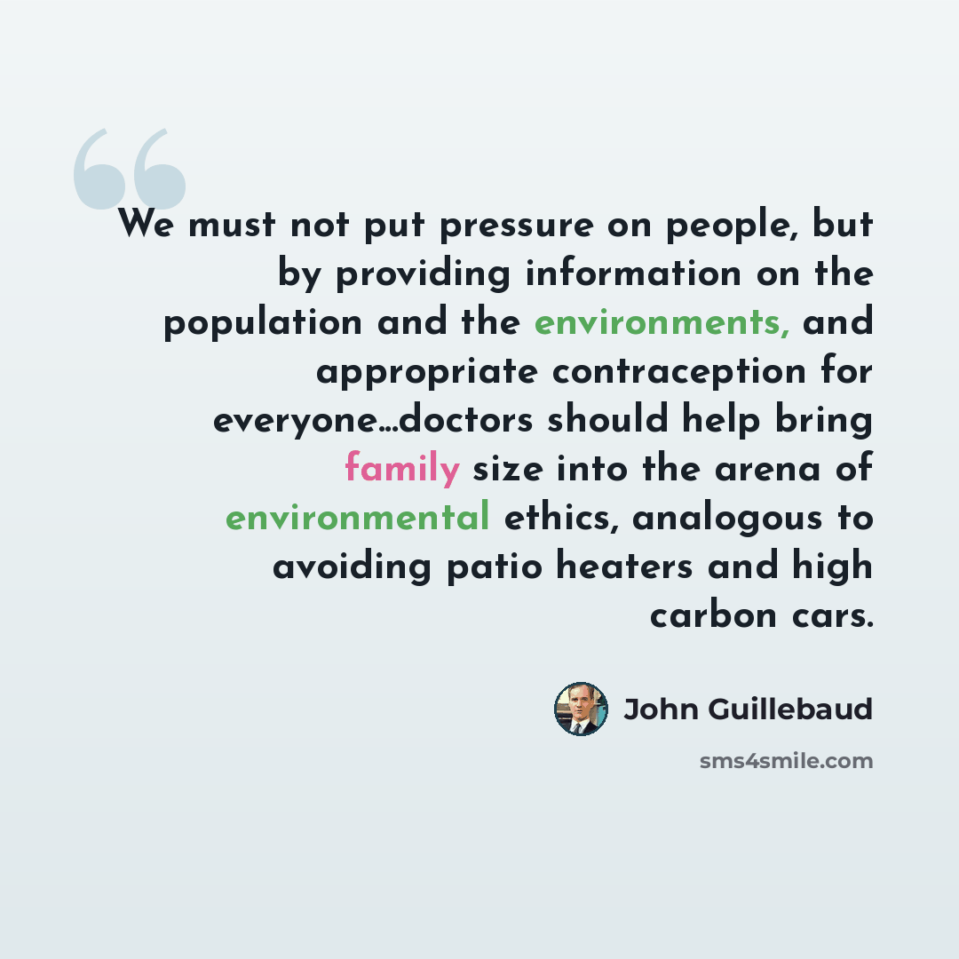 “We must not put pressure on people, but by providing information on the population and the environments, and appropriate contraception for everyone...doctors should help bring family size into the arena of environmental ethics, analogous to avoiding patio heaters and high carbon cars.” quote by John Guillebaud