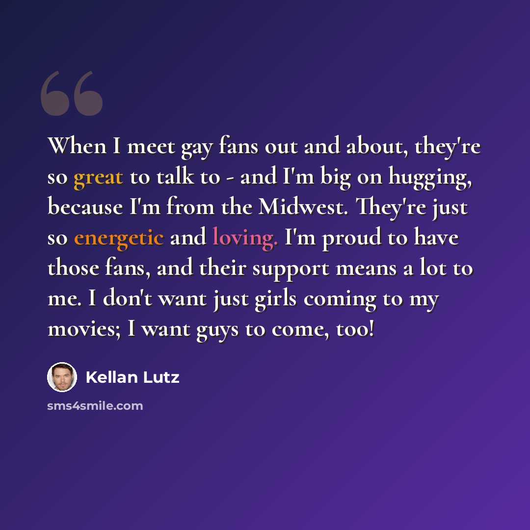 “When I meet gay fans out and about, they're so great to talk to - and I'm big on hugging, because I'm from the Midwest. They're just so energetic and loving. I'm proud to have those fans, and their support means a lot to me. I don't want just girls coming to my movies; I want guys to come, too!” quote by Kellan Lutz
