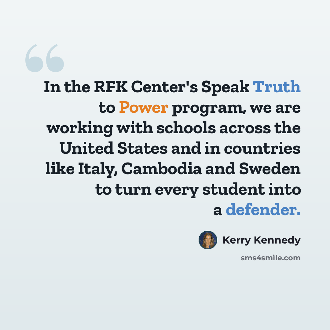 “In the RFK Center's Speak Truth to Power program, we are working with schools across the United States and in countries like Italy, Cambodia and Sweden to turn every student into a defender.” quote by Kerry Kennedy