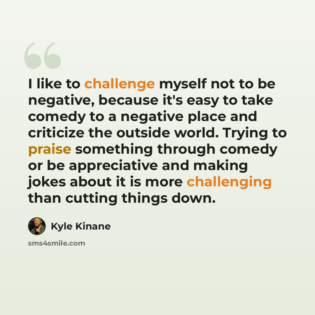 “I like to challenge myself not to be negative, because it's easy to take comedy to a negative place and criticize the outside world. Trying to praise something through comedy or be appreciative and making jokes about it is more challenging than cutting things down.” quote by Kyle Kinane