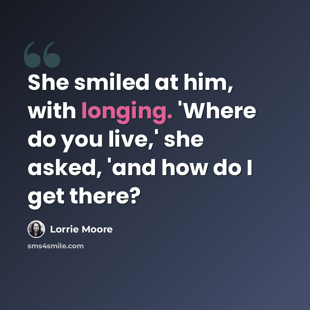 “She smiled at him, with longing. 'Where do you live,' she asked, 'and how do I get there?” quote by Lorrie Moore