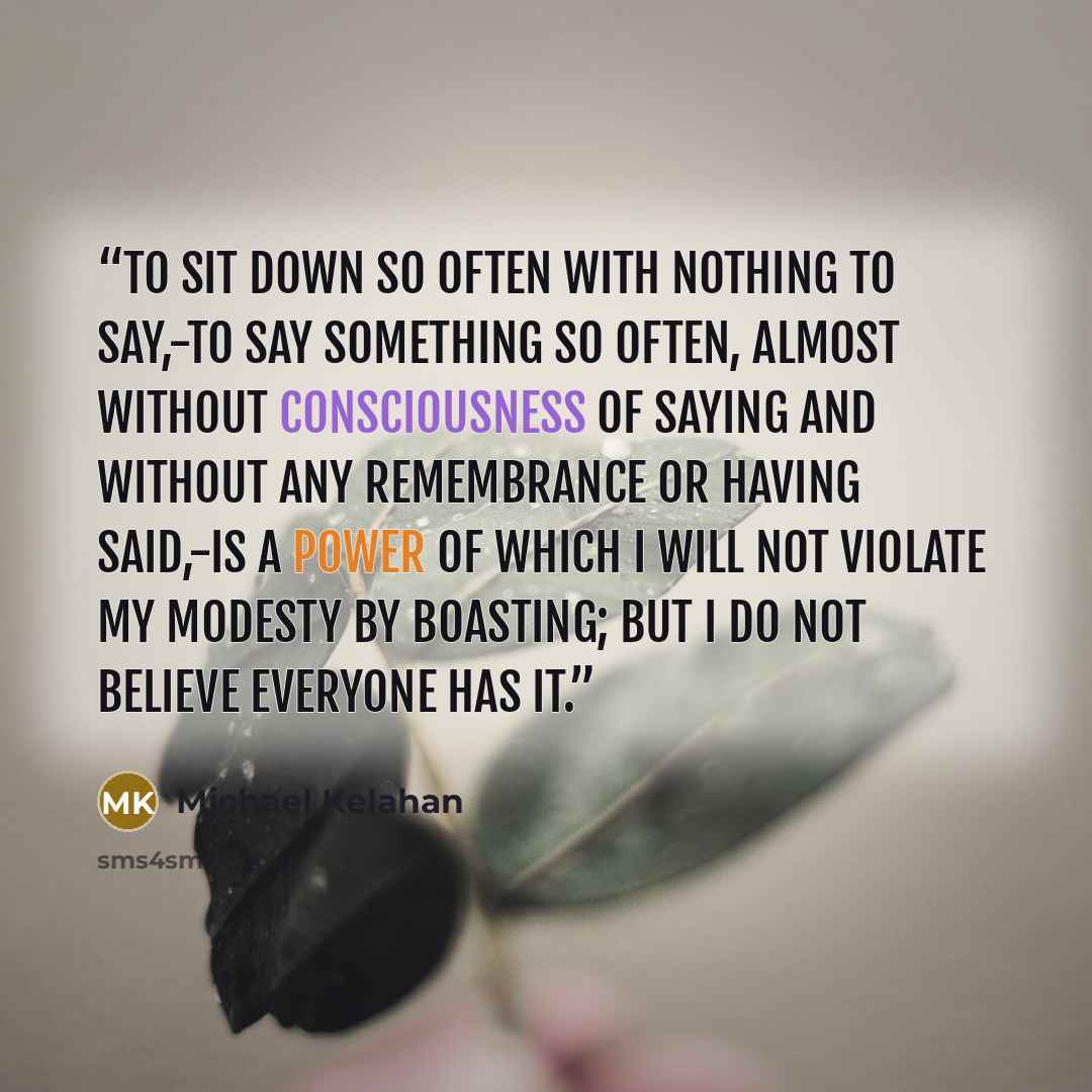 “To sit down so often with nothing to say,-to say something so often, almost without consciousness of saying and without any remembrance or having said,-is a power of which I will not violate my modesty by boasting; but I do not believe everyone has it.” quote by Michael Kelahan
