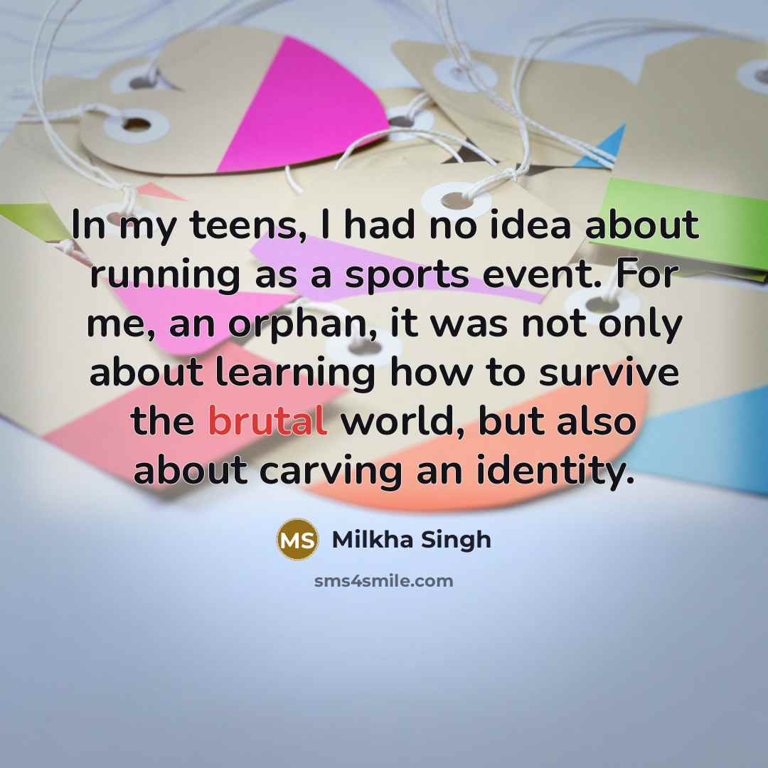 “In my teens, I had no idea about running as a sports event. For me, an orphan, it was not only about learning how to survive the brutal world, but also about carving an identity.” quote by Milkha Singh