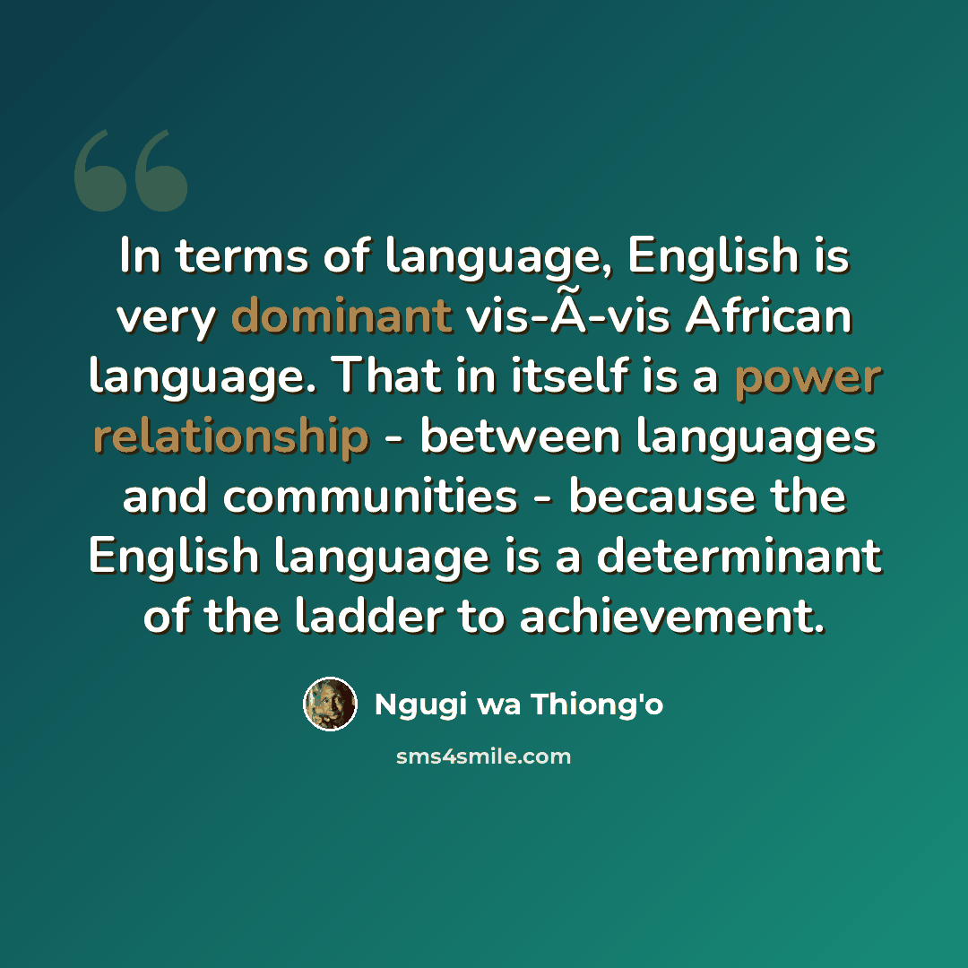 “In terms of language, English is very dominant vis-Ã-vis African language. That in itself is a power relationship - between languages and communities - because the English language is a determinant of the ladder to achievement.” quote by Ngugi wa Thiong'o