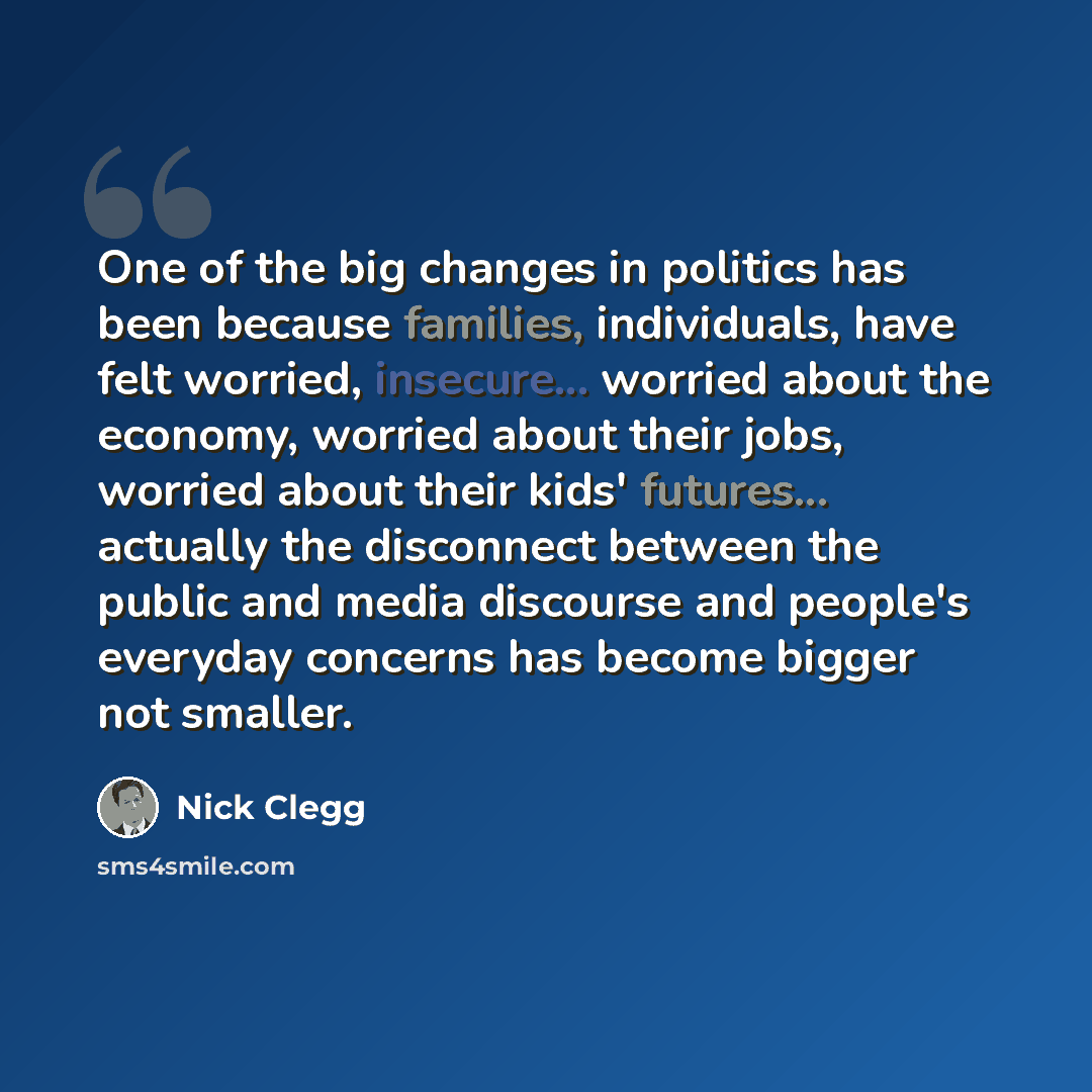“One of the big changes in politics has been because families, individuals, have felt worried, insecure... worried about the economy, worried about their jobs, worried about their kids' futures... actually the disconnect between the public and media discourse and people's everyday concerns has…” quote by Nick Clegg