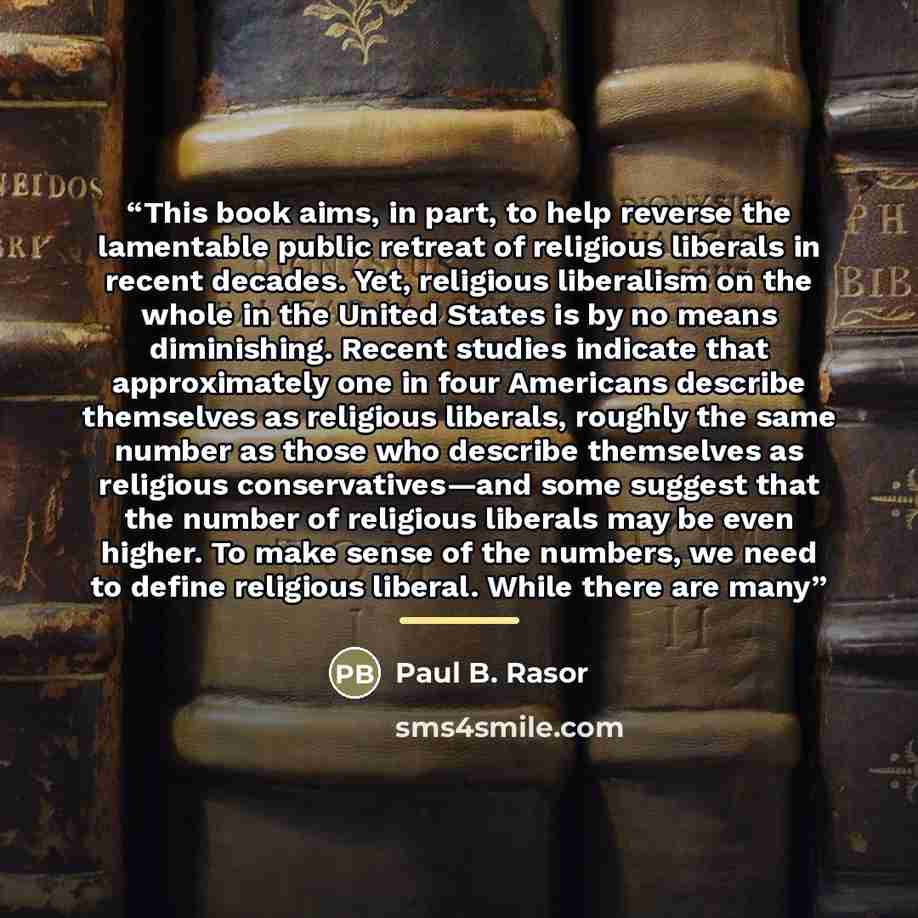 “This book aims, in part, to help reverse the lamentable public retreat of religious liberals in recent decades. Yet, religious liberalism on the whole in the United States is by no means diminishing. Recent studies indicate that approximately one in four Americans describe themselves as religious…” quote by Paul B. Rasor