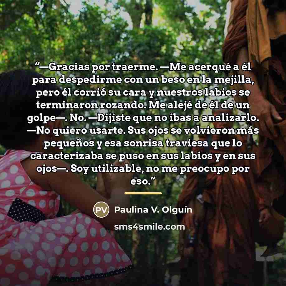 “—Gracias por traerme. —Me acerqué a él para despedirme con un beso en la mejilla, pero él corrió su cara y nuestros labios se terminaron rozando. Me alejé de él de un golpe—. No. —Dijiste que no ibas a analizarlo. —No quiero usarte. Sus ojos se volvieron más pequeños y esa sonrisa traviesa que lo…” quote by Paulina V. Olguín