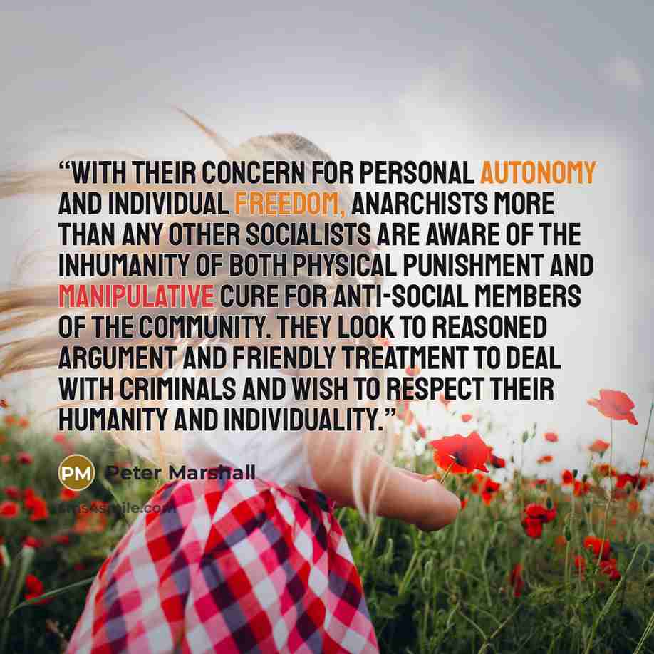 “With their concern for personal autonomy and individual freedom, anarchists more than any other socialists are aware of the inhumanity of both physical punishment and manipulative cure for anti-social members of the community. They look to reasoned argument and friendly treatment to deal with…” quote by Peter Marshall